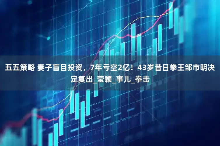 五五策略 妻子盲目投资，7年亏空2亿！43岁昔日拳王邹市明决定复出_莹颖_事儿_拳击