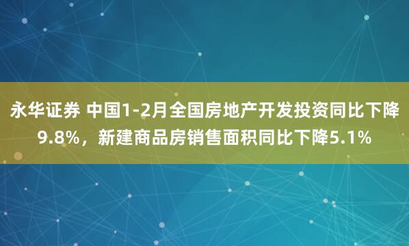永华证券 中国1-2月全国房地产开发投资同比下降9.8%，新建商品房销售面积同比下降5.1%